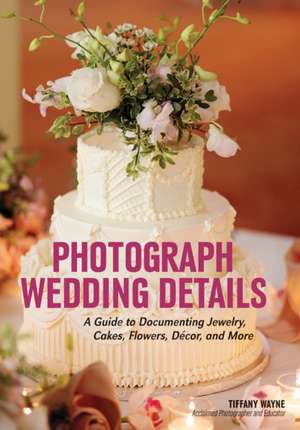 Photograph Wedding Details: A Guide to Documenting Jewelry, Cakes, Flowers, Decor and More de Tiffany Wayne