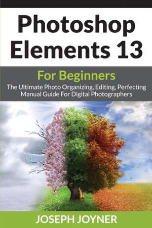 Photoshop Elements 13 for Beginners: The Ultimate Photo Organizing, Editing, Perfecting Manual Guide for Digital Photographers de Joseph Joyner