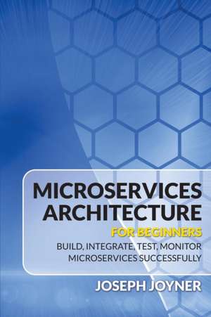 Microservices Architecture for Beginners: Build, Integrate, Test, Monitor Microservices Successfully de Joseph Joyner