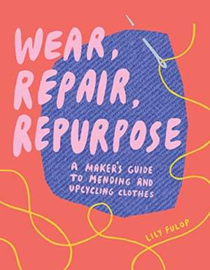 Wear, Repair, Repurpose – A Maker`s Guide to Mending and Upcycling Clothes de Lily Fulop