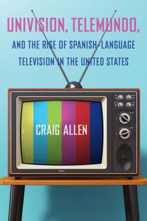 Univision, Telemundo, and the Rise of Spanish-Language Television in the United States de Craig Allen