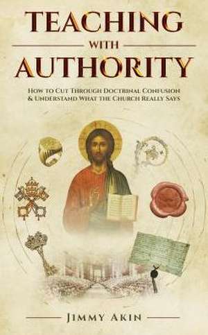 Teaching with Authority: How to Cut Through Doctrinal Confusion and Understand What the Church Really Says de Jimmy Akin