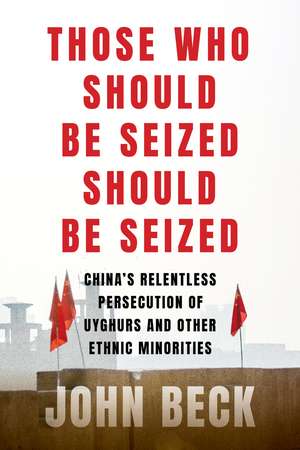 Those Who Should Be Seized Should Be Seized: China's Relentless Persecution of Uyghurs and Other Ethnic Minorities de John Beck