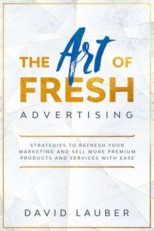 The Art Of Fresh Advertising - Strategies To Refresh Your Marketing And Sell More Premium Products And Services With Ease de David Lauber