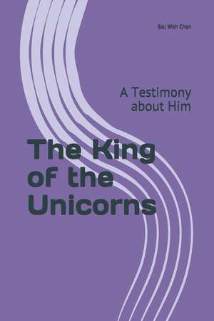 The King of the Unicorns: A Testimony about Him de Sau Wah Chan