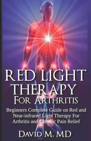 Red Light Therapy for Arthritis: Complete Beginners Guide on Red and Near-Infrared Therapy for Arthritis and Chronic Pain Relief de David M