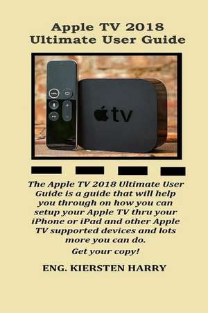 Apple TV 2018 Ultimate User Guide: The Apple TV 2018 Ultimate User Guide Is a Guide That Will Help You Through on How You Can Setup Your Apple TV Thro de Kiersten Harry