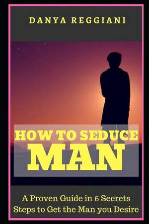 How to Seduce a Man: A Proven Guide in 6 Secrets Steps to Get and Seduce the Man You Desire de Danya Reggiani