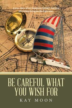 Be Careful What You Wish For: A True Story of an American Family's Five Year Adventure Living on the High Seas. de Kay Moon