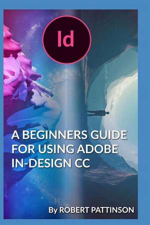 A Beginners Guide for Using Adobe In-Design CC de Robert Pattinson