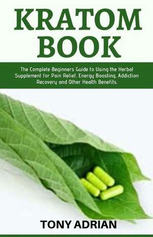 Kratom Book: The Complete Beginners Guide to Using the Herbal Supplement for Pain Relief, Energy Boosting, Addiction Recovery and O de Tony Adrian