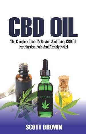 CBD Oil: The Complete Guide to Buying and Using CBD Oil for Physical Pain and Anxiety Relief de Scott Brown