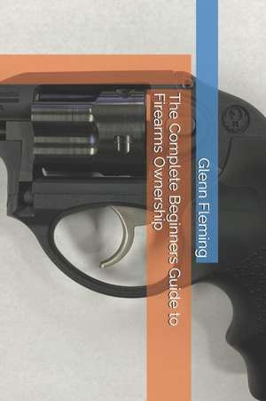 The Complete Beginners Guide to Firearms Ownership de Glenn James Fleming