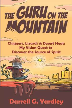 The Guru on the Mountain: Chiggers, Lizards & Desert Heat: My Vision Quest to Discover the Source of Spirit de Darrell G. Yardley