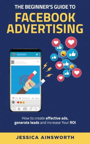 The Beginner's Guide to Facebook Advertising: How to Create Effective Ads, Generate Leads and Increase Your ROI de Jessica Ainsworth