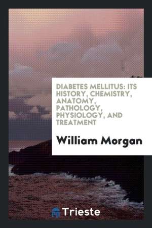 Diabetes Mellitus: Its History, Chemistry, Anatomy, Pathology, Physiology ... de William Morgan