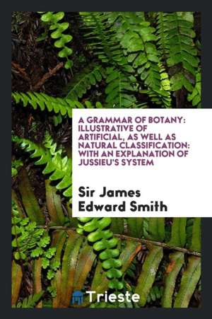 A Grammar of Botany: Illustrative of Artificial, as Well as Natural Classification: With an Explanation of Jussieu's System de Sir James Edward Smith