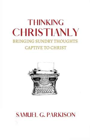 Thinking Christianly: Bringing Sundry Thoughts Captive to Christ de Samuel G. Parkison