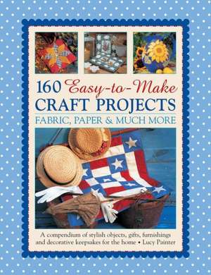 160 Easy-To-Make Craft Projects: A Compendium of Stylish Objects, Gifts, Furnishings and Decorative Keepsakes for the Home de Lucy Painter