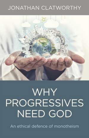 Why Progressives Need God – An ethical defence of monotheism de Jonathan Clatworthy