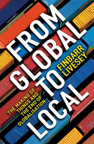 From Global To Local: The making of things and the end of globalisation de Finbarr Livesey