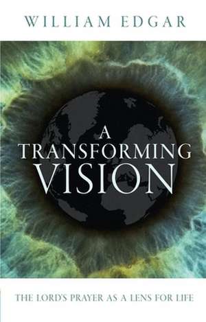 A Transforming Vision: The Lord's Prayer as a Lens for Life de William Edgar