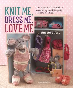 Knit Me, Dress Me, Love Me: Cute knitted animals and their mini-me toys, with keepsake outfits to knit and sew de Sue Stratford