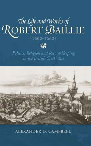 The Life and Works of Robert Baillie (1602–1662) – Politics, Religion and Record–Keeping in the British Civil Wars de Alexander Campbell