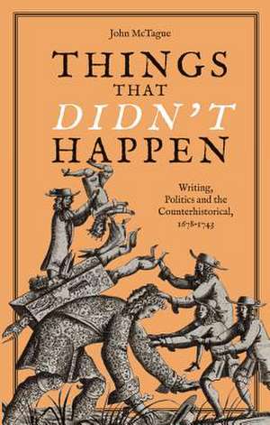 Things that Didn`t Happen – Writing, Politics and the Counterhistorical, 1678–1743 de John Mctague