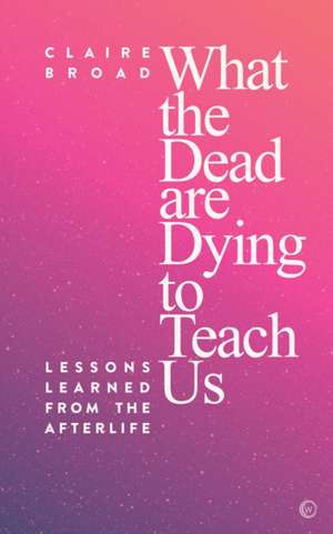 What the Dead Are Dying to Teach Us: Lessons Learned from the Afterlife de Claire Broad