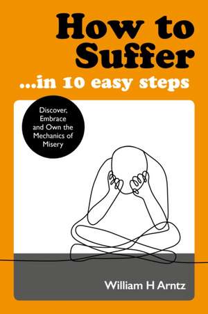 How to Suffer ... in 10 Easy Steps: Discover, Embrace and Own the Mechanics of Misery de William Arntz