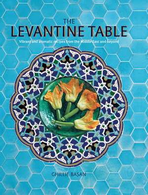 The Levantine Table: Vibrant and delicious recipes from the Eastern Mediterreanean and beyond de Ghillie Basan