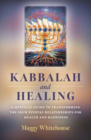 Kabbalah and Healing – A Mystical Guide to Transforming the Four Pivotal Relationships for Health and Happiness de Maggy Whitehouse