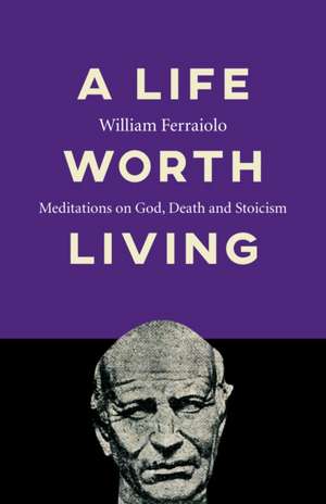 Life Worth Living, A – Meditations on God, Death and Stoicism de William Ferraiolo