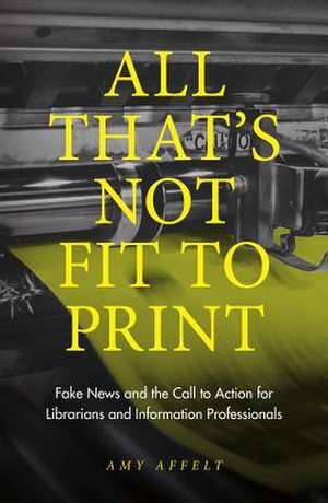 All That`s Not Fit to Print – Fake News and the Call to Action for Librarians and Information Professionals de Amy Affelt