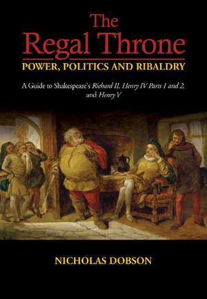 The Regal Throne – Power, Politics and Ribaldry – A Guide to Shakespeare`s Richard II, Henry IV Parts 1 and 2, and Henry V de Nicholas Dobson