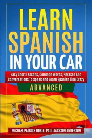 LEARN SPANISH IN YOUR CAR ADVANCED Easy Short Lessons, Common Words, Phrases And Conversations To Learn Spanish and Speak Like Crazy de Michael Patrick Noble