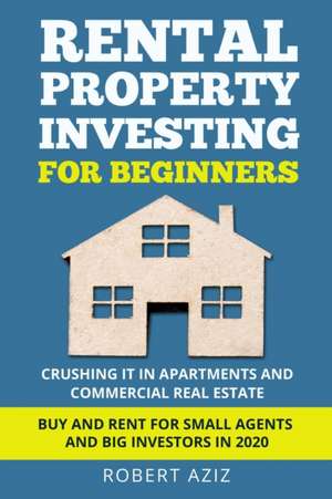 RENTAL PROPERTY INVESTING FOR BEGINNERS Crushing it in Apartments and Commercial Real Estate. Buy and Rent for Small Agents and Big Investors in 2020 de Robert Aziz