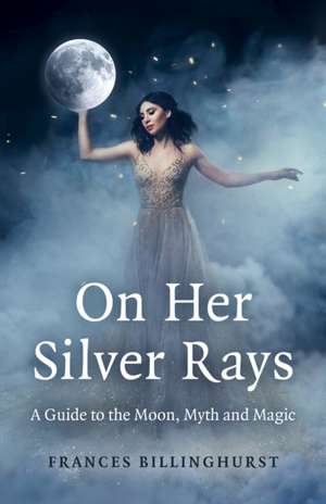 On Her Silver Rays – A Guide to the Moon, Myth and Magic de Frances Billinghurst