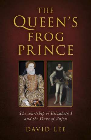 Queen`s Frog Prince, The – The courtship of Elizabeth I and the Duke of Anjou de David Lee