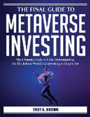 The Final Guide to Metaverse Investing: The Ultimate Guide to Fully Understanding the Blockchain World and Investing in Crypto Art de Troy a Brown