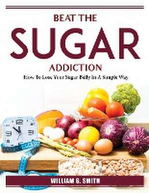 Beat The Sugar Addiction: How To Lose Your Sugar Belly In A Simple Way de William G Smith