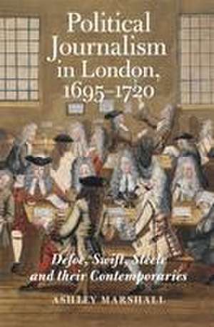 Political Journalism in London, 1695–1720 – Defoe, Swift, Steele and their Contemporaries de Ashley Marshall