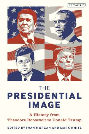 The Presidential Image: A History from Theodore Roosevelt to Donald Trump de Iwan Morgan