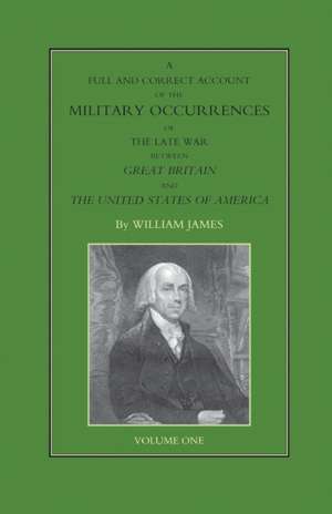 FULL AND CORRECT ACCOUNT OF THE MILITARY OCCURRENCES OF THE LATE WAR BETWEEN GREAT BRITAIN AND THE UNITED STATES OF AMERICA Volume One de William James