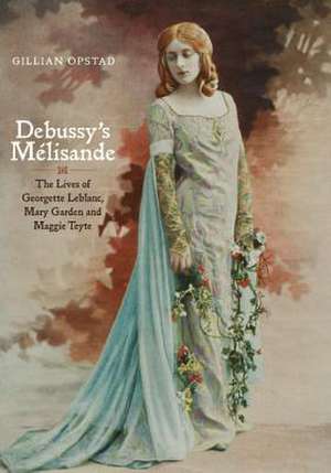 Debussy′s Mélisande – The Lives of Georgette Leblanc, Mary Garden and Maggie Teyte de Gillian Opstad