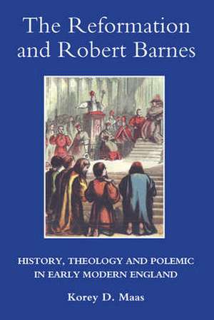 The Reformation and Robert Barnes – History, Theology and Polemic in Early Modern England de Korey Maas