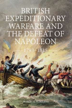 British Expeditionary Warfare and the Defeat of Napoleon, 1793–1815 de Robert K. Sutcliffe