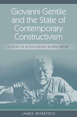 Giovanni Gentile and the State of Contemporary Constructivism: A Study of Actual Idealist Moral Theory de James Wakefield