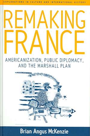 Remaking France: Americanization, Public Diplomacy, and the Marshall Plan de Brian Angus McKenzie